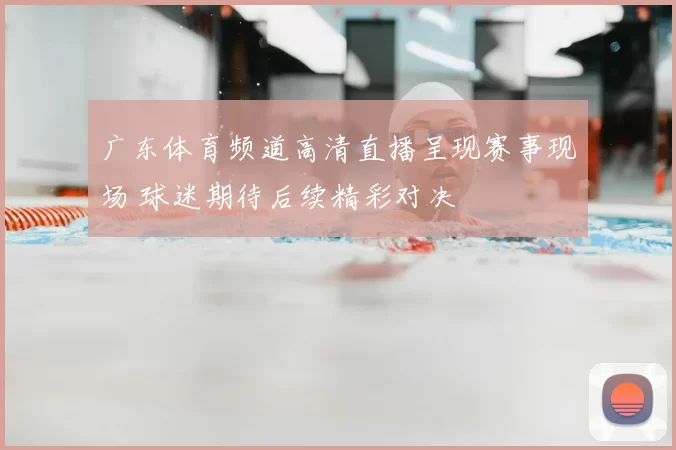 广东体育频道高清直播呈现赛事现场 球迷期待后续精彩对决