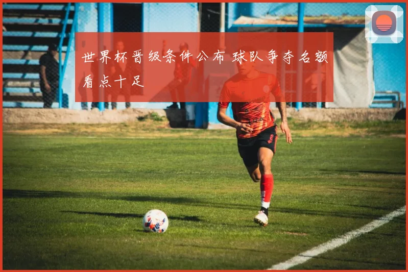 世界杯晋级条件公布 球队争夺名额看点十足
