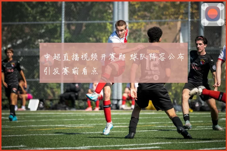 中超直播视频开赛即 球队阵容公布引发赛前看点