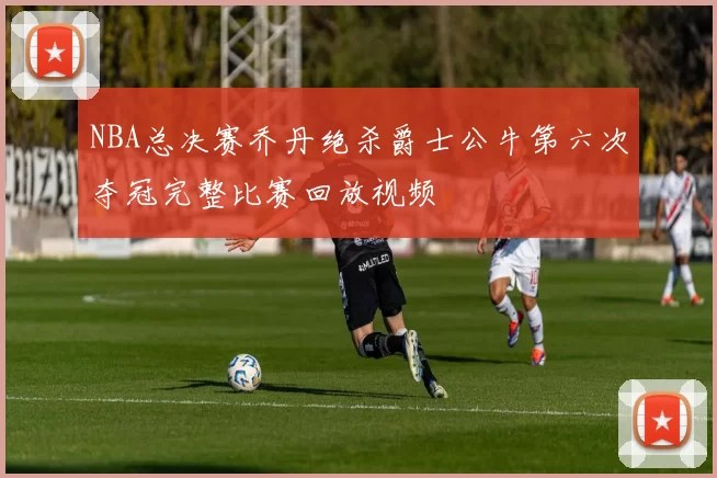 NBA总决赛乔丹绝杀爵士公牛第六次夺冠完整比赛回放视频
