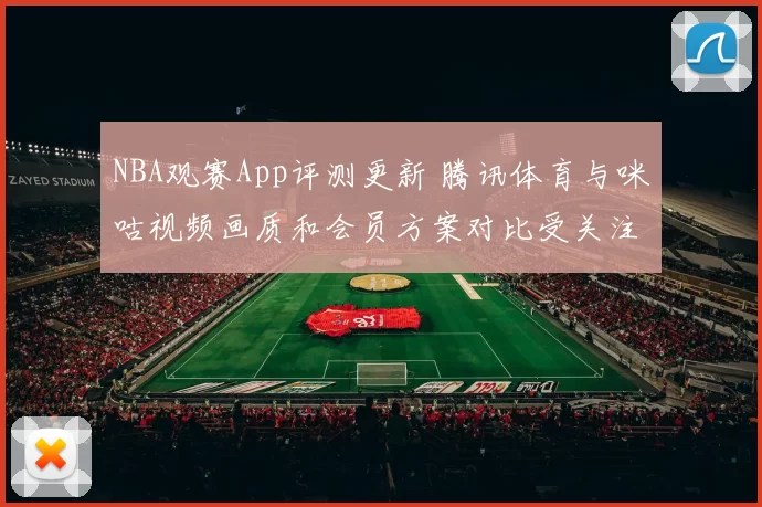 NBA观赛App评测更新 腾讯体育与咪咕视频画质和会员方案对比受关注