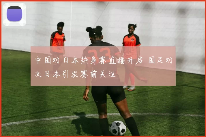 中国对日本热身赛直播开启 国足对决日本引发赛前关注