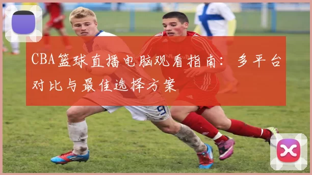 CBA篮球直播电脑观看指南：多平台对比与最佳选择方案