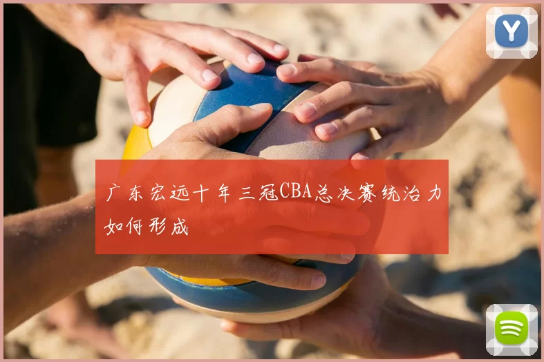 广东宏远十年三冠CBA总决赛统治力如何形成