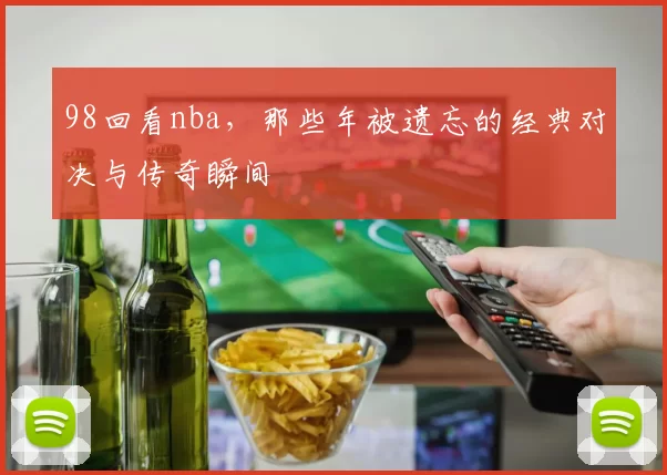 98回看nba，那些年被遗忘的经典对决与传奇瞬间