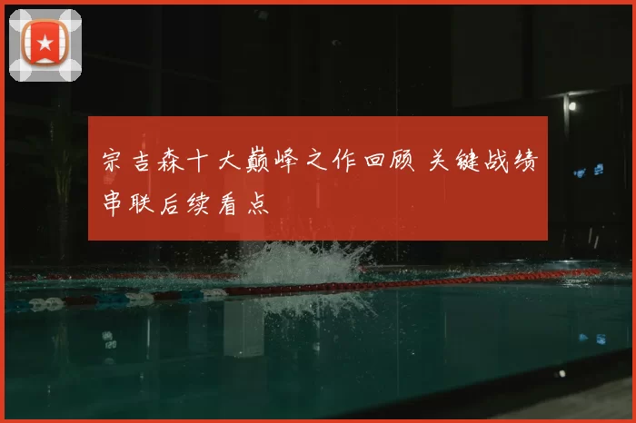 宗吉森十大巅峰之作回顾 关键战绩串联后续看点