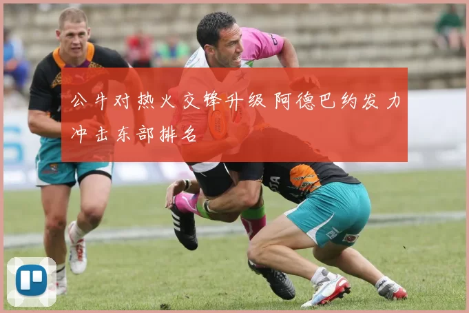 公牛对热火交锋升级 阿德巴约发力冲击东部排名