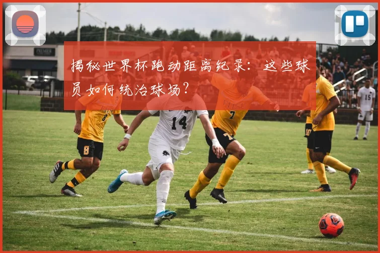 揭秘世界杯跑动距离纪录：这些球员如何统治球场？