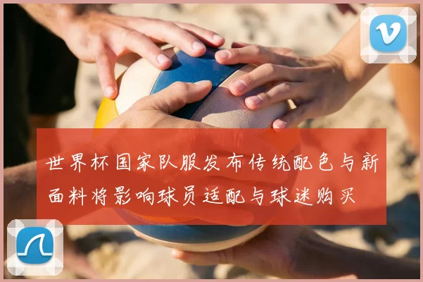 世界杯国家队服发布传统配色与新面料将影响球员适配与球迷购买