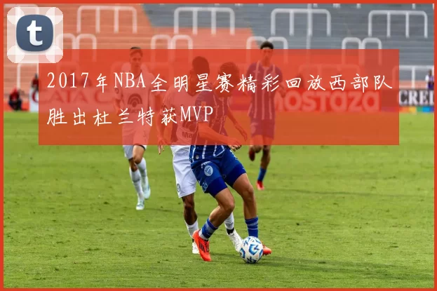 2017年NBA全明星赛精彩回放西部队胜出杜兰特获MVP