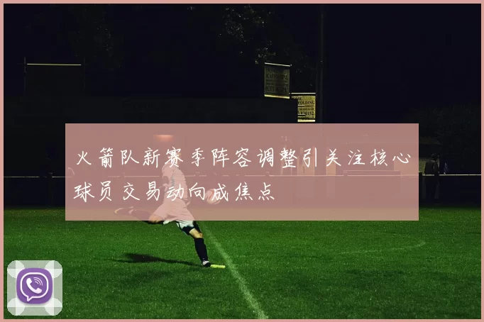 火箭队新赛季阵容调整引关注核心球员交易动向成焦点