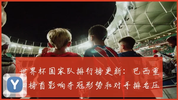 世界杯国家队排行榜更新：巴西重回榜首影响夺冠形势和对手排名压力