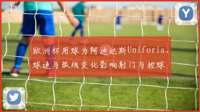欧洲杯用球为阿迪达斯Uniforia，球速与弧线变化影响射门与控球